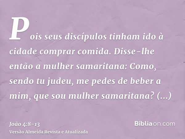 Pois seus discípulos tinham ido à cidade comprar comida.Disse-lhe então a mulher samaritana: Como, sendo tu judeu, me pedes de beber a mim, que sou mulher samar