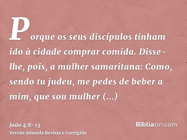 Porque os seus discípulos tinham ido à cidade comprar comida.Disse-lhe, pois, a mulher samaritana: Como, sendo tu judeu, me pedes de beber a mim, que sou mulher