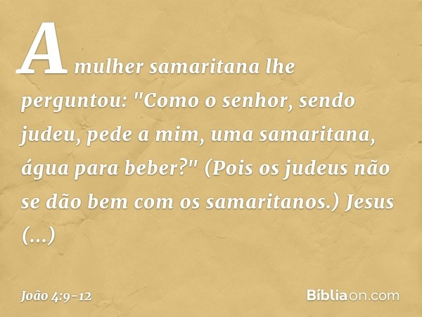 A mulher samaritana lhe perguntou: "Como o senhor, sendo judeu, pede a mim, uma samaritana, água para beber?" (Pois os judeus não se dão bem com os samaritanos.