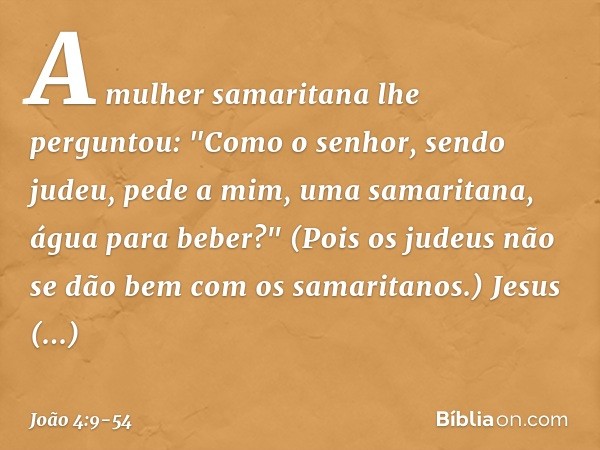 A mulher samaritana lhe perguntou: "Como o senhor, sendo judeu, pede a mim, uma samaritana, água para beber?" (Pois os judeus não se dão bem com os samaritanos.