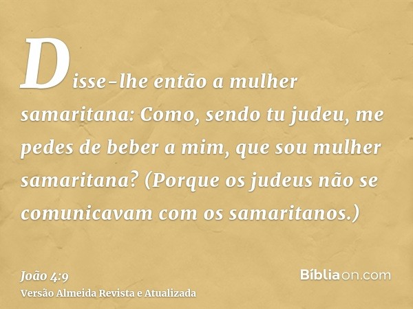 Disse-lhe então a mulher samaritana: Como, sendo tu judeu, me pedes de beber a mim, que sou mulher samaritana? (Porque os judeus não se comunicavam com os samar