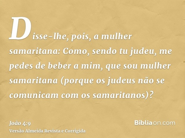 Disse-lhe, pois, a mulher samaritana: Como, sendo tu judeu, me pedes de beber a mim, que sou mulher samaritana (porque os judeus não se comunicam com os samarit