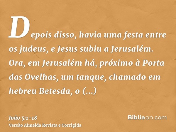 Depois disso, havia uma festa entre os judeus, e Jesus subiu a Jerusalém.Ora, em Jerusalém há, próximo à Porta das Ovelhas, um tanque, chamado em hebreu Betesda