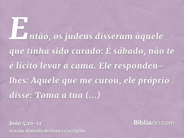Então, os judeus disseram àquele que tinha sido curado: É sábado, não te é lícito levar a cama.Ele respondeu-lhes: Aquele que me curou, ele próprio disse: Toma 