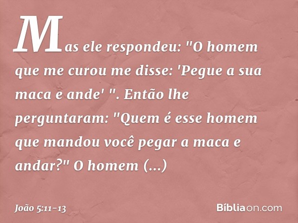 Mas ele respondeu: "O homem que me curou me disse: 'Pegue a sua maca e ande' ". Então lhe perguntaram: "Quem é esse homem que mandou você pegar a maca e andar?"