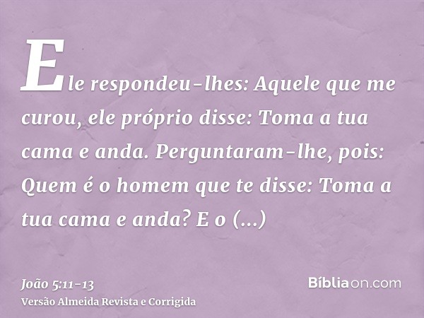Ele respondeu-lhes: Aquele que me curou, ele próprio disse: Toma a tua cama e anda.Perguntaram-lhe, pois: Quem é o homem que te disse: Toma a tua cama e anda?E