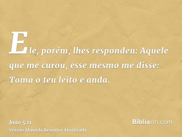 Ele, porém, lhes respondeu: Aquele que me curou, esse mesmo me disse: Toma o teu leito e anda.