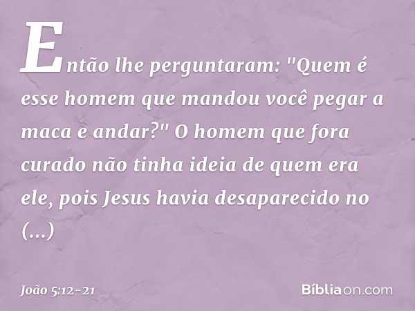 Então lhe perguntaram: "Quem é esse homem que mandou você pegar a maca e andar?" O homem que fora curado não tinha ideia de quem era ele, pois Jesus havia desap