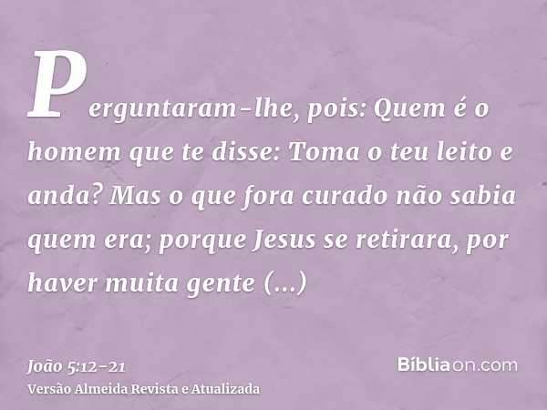 Perguntaram-lhe, pois: Quem é o homem que te disse: Toma o teu leito e anda?Mas o que fora curado não sabia quem era; porque Jesus se retirara, por haver muita 