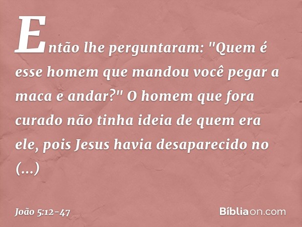 Então lhe perguntaram: "Quem é esse homem que mandou você pegar a maca e andar?" O homem que fora curado não tinha ideia de quem era ele, pois Jesus havia desap