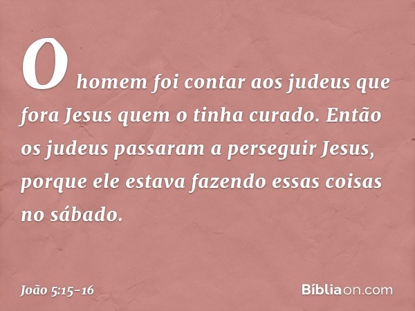 O homem foi contar aos judeus que fora Jesus quem o tinha curado. Então os judeus passaram a perseguir Jesus, porque ele estava fazendo essas coisas no sábado. 