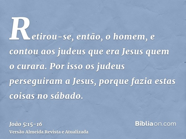 Retirou-se, então, o homem, e contou aos judeus que era Jesus quem o curara.Por isso os judeus perseguiram a Jesus, porque fazia estas coisas no sábado.