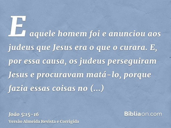 E aquele homem foi e anunciou aos judeus que Jesus era o que o curara.E, por essa causa, os judeus perseguiram Jesus e procuravam matá-lo, porque fazia essas co