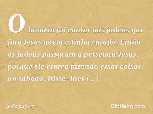 O homem foi contar aos judeus que fora Jesus quem o tinha curado. Então os judeus passaram a perseguir Jesus, porque ele estava fazendo essas coisas no sábado. 