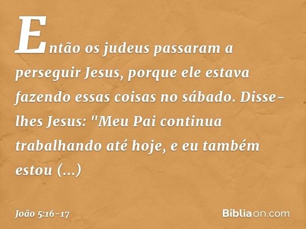 Então os judeus passaram a perseguir Jesus, porque ele estava fazendo essas coisas no sábado. Disse-lhes Jesus: "Meu Pai continua trabalhando até hoje, e eu tam