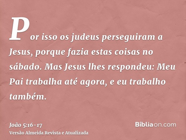 Por isso os judeus perseguiram a Jesus, porque fazia estas coisas no sábado.Mas Jesus lhes respondeu: Meu Pai trabalha até agora, e eu trabalho também.