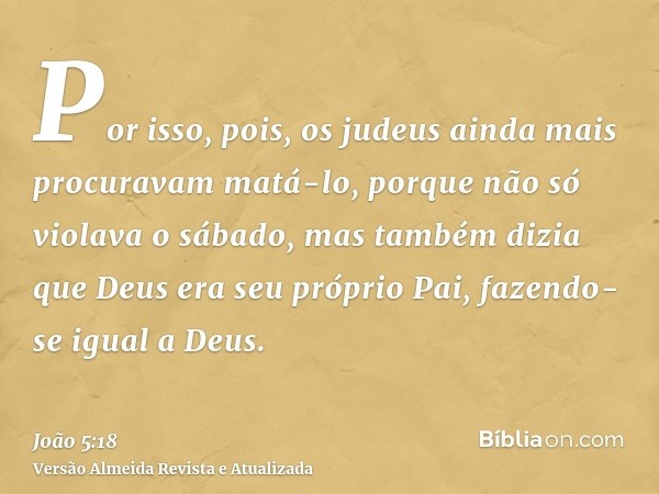 Por isso, pois, os judeus ainda mais procuravam matá-lo, porque não só violava o sábado, mas também dizia que Deus era seu próprio Pai, fazendo-se igual a Deus.