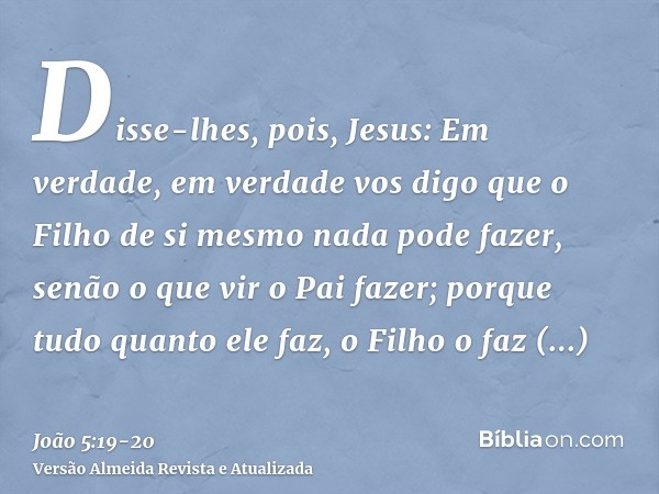 Disse-lhes, pois, Jesus: Em verdade, em verdade vos digo que o Filho de si mesmo nada pode fazer, senão o que vir o Pai fazer; porque tudo quanto ele faz, o Fil