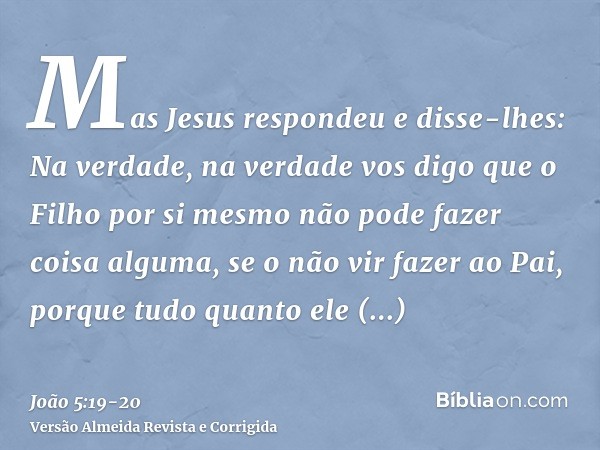 Mas Jesus respondeu e disse-lhes: Na verdade, na verdade vos digo que o Filho por si mesmo não pode fazer coisa alguma, se o não vir fazer ao Pai, porque tudo q