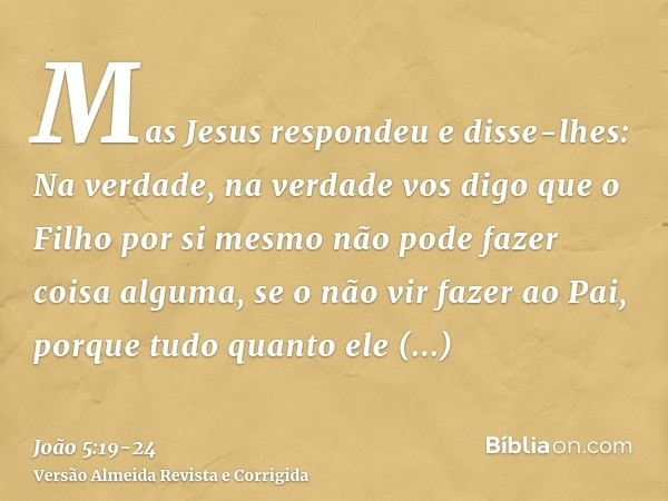 Mas Jesus respondeu e disse-lhes: Na verdade, na verdade vos digo que o Filho por si mesmo não pode fazer coisa alguma, se o não vir fazer ao Pai, porque tudo q