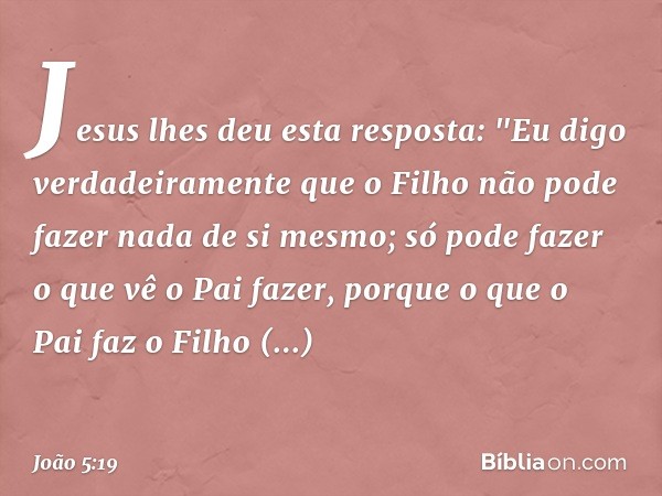 Jesus lhes deu esta resposta: "Eu digo verdadeiramente que o Filho não pode fazer nada de si mesmo; só pode fazer o que vê o Pai fazer, porque o que o Pai faz o