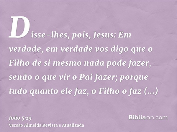 Disse-lhes, pois, Jesus: Em verdade, em verdade vos digo que o Filho de si mesmo nada pode fazer, senão o que vir o Pai fazer; porque tudo quanto ele faz, o Fil