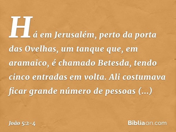 Há em Jerusalém, perto da porta das Ovelhas, um tanque que, em aramaico, é chamado Betesda, tendo cinco entradas em volta. Ali costumava ficar grande número de