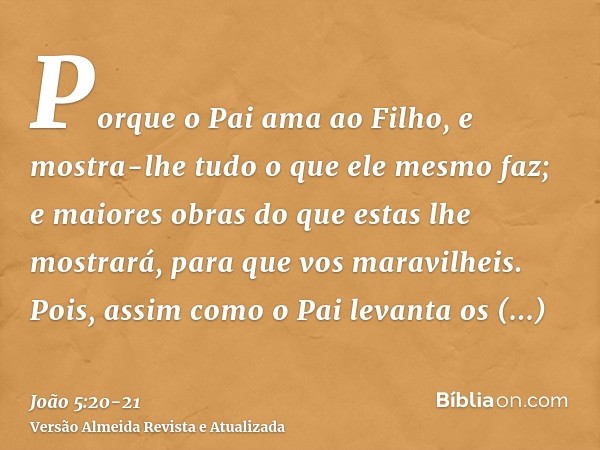 Porque o Pai ama ao Filho, e mostra-lhe tudo o que ele mesmo faz; e maiores obras do que estas lhe mostrará, para que vos maravilheis.Pois, assim como o Pai lev