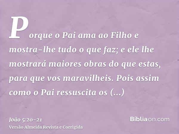 Porque o Pai ama ao Filho e mostra-lhe tudo o que faz; e ele lhe mostrará maiores obras do que estas, para que vos maravilheis.Pois assim como o Pai ressuscita 