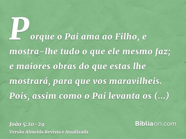 Porque o Pai ama ao Filho, e mostra-lhe tudo o que ele mesmo faz; e maiores obras do que estas lhe mostrará, para que vos maravilheis.Pois, assim como o Pai lev