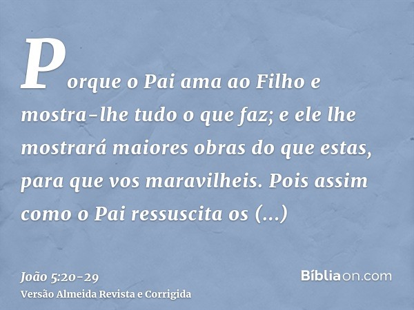 Porque o Pai ama ao Filho e mostra-lhe tudo o que faz; e ele lhe mostrará maiores obras do que estas, para que vos maravilheis.Pois assim como o Pai ressuscita