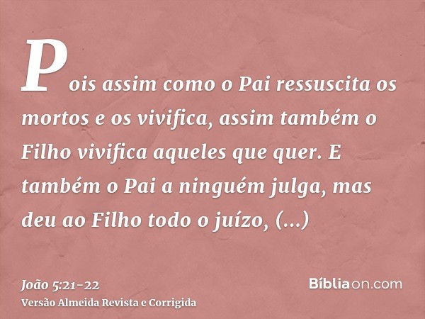 Pois assim como o Pai ressuscita os mortos e os vivifica, assim também o Filho vivifica aqueles que quer.E também o Pai a ninguém julga, mas deu ao Filho todo o