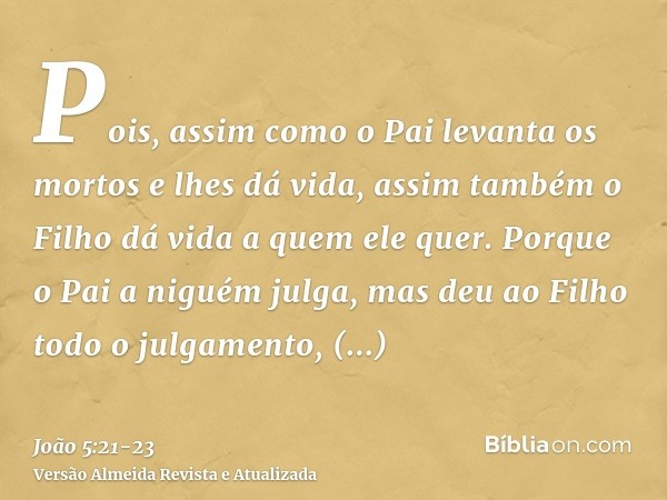 Pois, assim como o Pai levanta os mortos e lhes dá vida, assim também o Filho dá vida a quem ele quer.Porque o Pai a niguém julga, mas deu ao Filho todo o julga