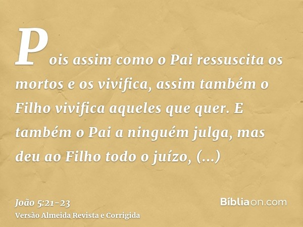 Pois assim como o Pai ressuscita os mortos e os vivifica, assim também o Filho vivifica aqueles que quer.E também o Pai a ninguém julga, mas deu ao Filho todo o