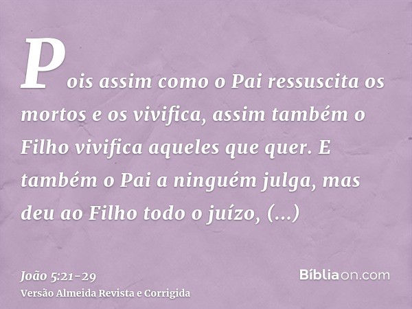 Pois assim como o Pai ressuscita os mortos e os vivifica, assim também o Filho vivifica aqueles que quer.E também o Pai a ninguém julga, mas deu ao Filho todo o