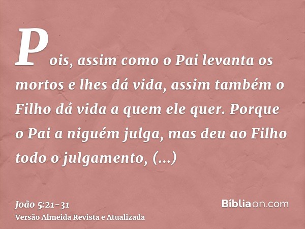 Pois, assim como o Pai levanta os mortos e lhes dá vida, assim também o Filho dá vida a quem ele quer.Porque o Pai a niguém julga, mas deu ao Filho todo o julga