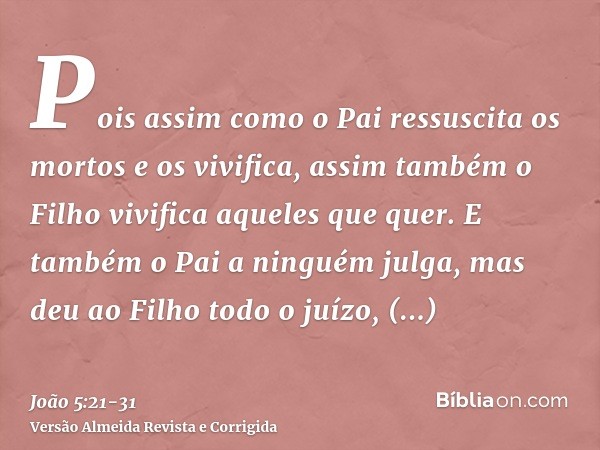 Pois assim como o Pai ressuscita os mortos e os vivifica, assim também o Filho vivifica aqueles que quer.E também o Pai a ninguém julga, mas deu ao Filho todo o