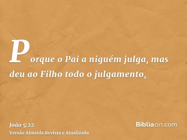 Porque o Pai a niguém julga, mas deu ao Filho todo o julgamento,