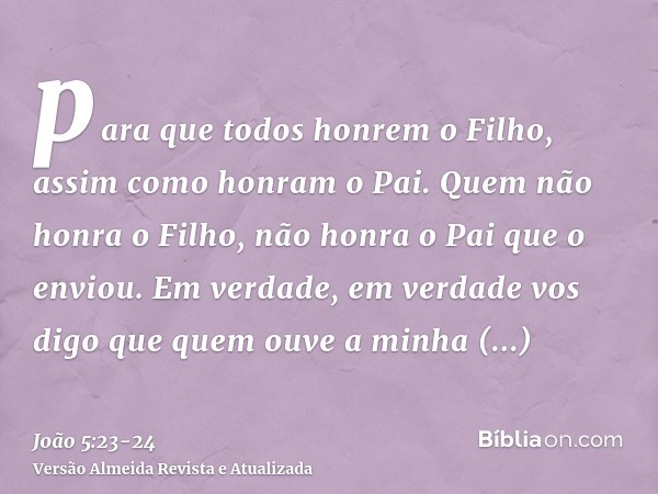 para que todos honrem o Filho, assim como honram o Pai. Quem não honra o Filho, não honra o Pai que o enviou.Em verdade, em verdade vos digo que quem ouve a min