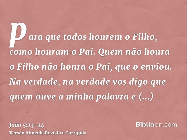 para que todos honrem o Filho, como honram o Pai. Quem não honra o Filho não honra o Pai, que o enviou.Na verdade, na verdade vos digo que quem ouve a minha pal