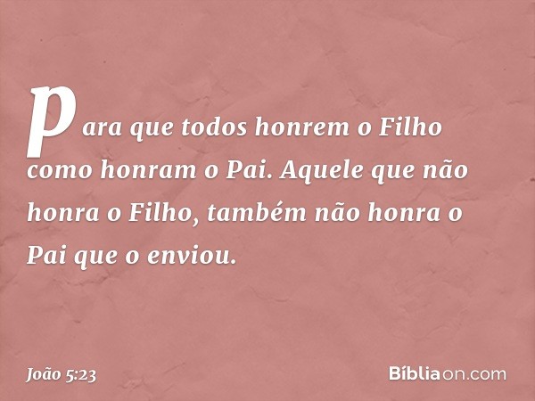 para que todos honrem o Filho como honram o Pai. Aquele que não honra o Filho, também não honra o Pai que o enviou. -- João 5:23