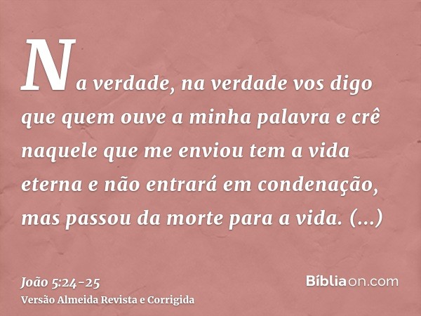 Na verdade, na verdade vos digo que quem ouve a minha palavra e crê naquele que me enviou tem a vida eterna e não entrará em condenação, mas passou da morte par