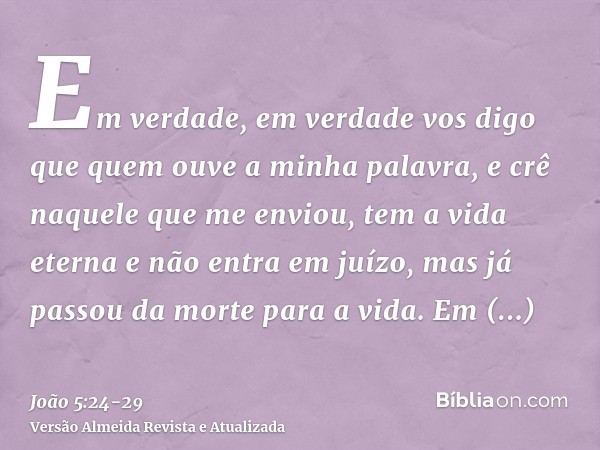 Em verdade, em verdade vos digo que quem ouve a minha palavra, e crê naquele que me enviou, tem a vida eterna e não entra em juízo, mas já passou da morte para 