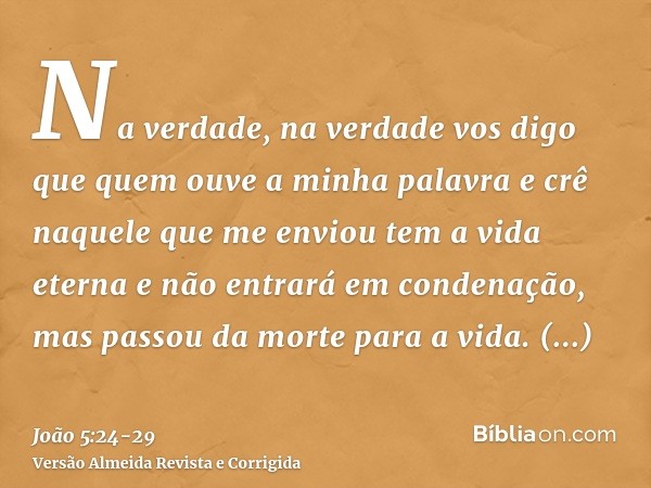 Na verdade, na verdade vos digo que quem ouve a minha palavra e crê naquele que me enviou tem a vida eterna e não entrará em condenação, mas passou da morte par