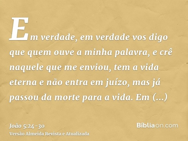 Em verdade, em verdade vos digo que quem ouve a minha palavra, e crê naquele que me enviou, tem a vida eterna e não entra em juízo, mas já passou da morte para 