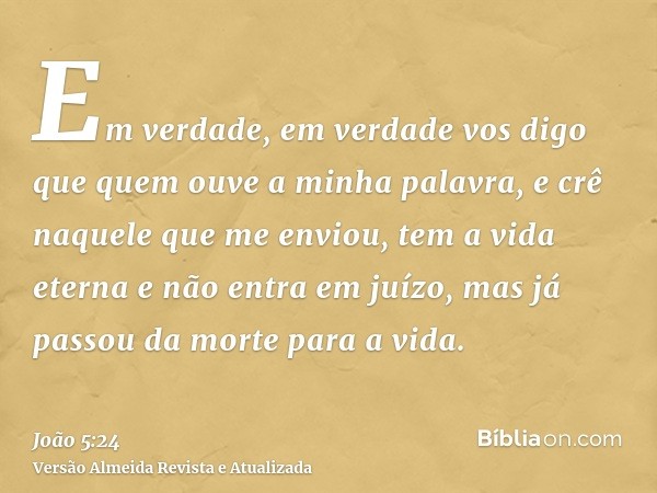 Em verdade, em verdade vos digo que quem ouve a minha palavra, e crê naquele que me enviou, tem a vida eterna e não entra em juízo, mas já passou da morte para 