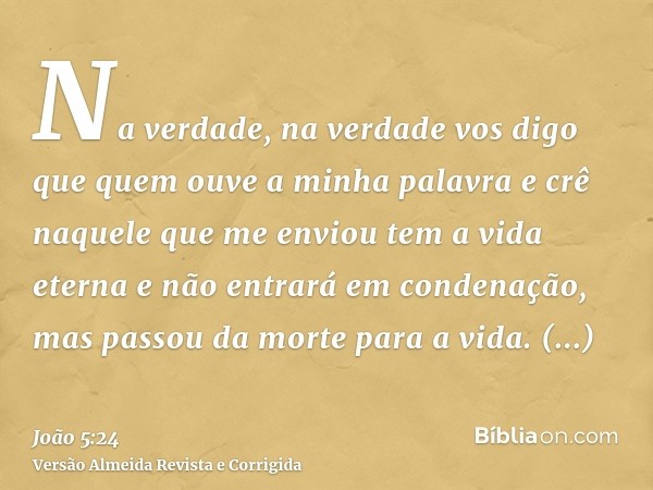 Na verdade, na verdade vos digo que quem ouve a minha palavra e crê naquele que me enviou tem a vida eterna e não entrará em condenação, mas passou da morte par