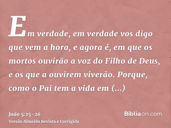 Em verdade, em verdade vos digo que vem a hora, e agora é, em que os mortos ouvirão a voz do Filho de Deus, e os que a ouvirem viverão.Porque, como o Pai tem a 