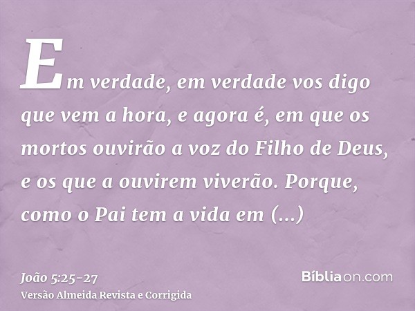 Em verdade, em verdade vos digo que vem a hora, e agora é, em que os mortos ouvirão a voz do Filho de Deus, e os que a ouvirem viverão.Porque, como o Pai tem a 