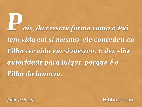 Pois, da mesma forma como o Pai tem vida em si mesmo, ele concedeu ao Filho ter vida em si mesmo. E deu-lhe autoridade para julgar, porque é o Filho do homem. -